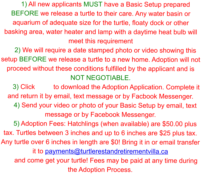 1) All new applicants MUST have a Basic Setup prepared BEFORE we release a turtle to their care. Any water basin or aquarium of adequate size for the turtle, floaty dock or other basking area, water heater and lamp with a daytime heat bulb will meet this requirement 2) We will require a date stamped photo or video showing this setup BEFORE we release a turtle to a new home. Adoption will not proceed without these conditions fulfilled by the applicant and is NOT NEGOTIABLE.  3) Click          to download the Adoption Application. Complete it and return it by email, text message or by Facbook Messenger. 4) Send your video or photo of your Basic Setup by email, text message or by Facebook Messenger.  5) Adoption Fees: Hatchlings (when available) are $50.00 plus tax. Turtles between 3 inches and up to 6 inches are $25 plus tax. Any turtle over 6 inches in length are $0! Bring it in or email transfer it to payments@turtlerestandretirementvilla.ca  and come get your turtle! Fees may be paid at any time during the Adoption Process.